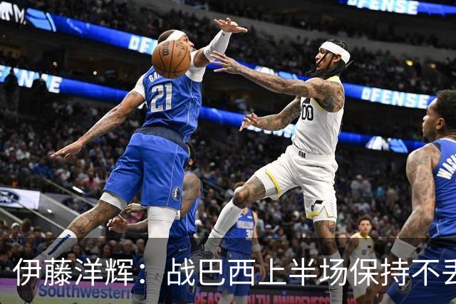 伊藤洋辉：战巴西上半场保持不丢球，下半场自然会有可乘之机